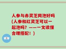 人参与赤灵芝同泡好吗(人参和红灵芝可以一起泡吗？——一文读懂合理搭配！)