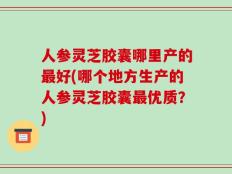 人参灵芝胶囊哪里产的最好(哪个地方生产的人参灵芝胶囊最优质？)