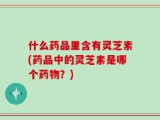 什么药品里含有灵芝素(药品中的灵芝素是哪个药物？)