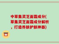 中草集灵芝面霜成分(草集灵芝面霜成分解析，打造养肤护肤神器)