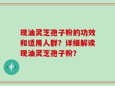 现油灵芝孢子粉的功效和适用人群？详细解读现油灵芝孢子粉？