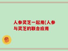 人参灵芝一起用(人参与灵芝的联合应用