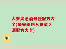 人参灵芝酒最佳配方大全(最完美的人参灵芝酒配方大全)