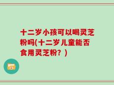 十二岁小孩可以喝灵芝粉吗(十二岁儿童能否食用灵芝粉？)