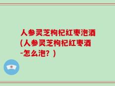 人参灵芝枸杞红枣泡酒(人参灵芝枸杞红枣酒-怎么泡？)