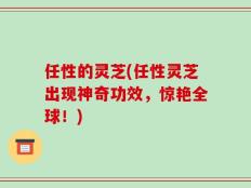 任性的灵芝(任性灵芝出现神奇功效，惊艳全球！)