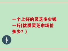 一个上好的灵芝多少钱一斤(优质灵芝市场价多少？)
