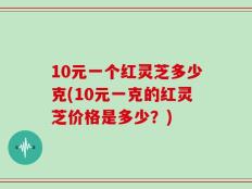 10元一个红灵芝多少克(10元一克的红灵芝价格是多少？)