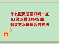 什么配灵芝最好喝一点儿(灵芝最佳搭档 酿制灵芝水最适合的方法)