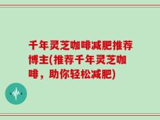 千年灵芝咖啡减肥推荐博主(推荐千年灵芝咖啡，助你轻松减肥)