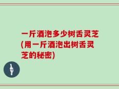 一斤酒泡多少树舌灵芝(用一斤酒泡出树舌灵芝的秘密)