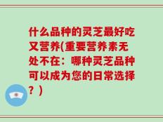 什么品种的灵芝最好吃又营养(重要营养素无处不在：哪种灵芝品种可以成为您的日常选择？)