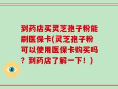 到药店买灵芝孢子粉能刷医保卡(灵芝孢子粉可以使用医保卡购买吗？到药店了解一下！)
