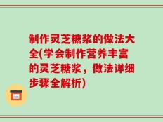 制作灵芝糖浆的做法大全(学会制作营养丰富的灵芝糖浆，做法详细步骤全解析)