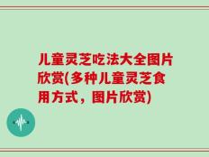 儿童灵芝吃法大全图片欣赏(多种儿童灵芝食用方式，图片欣赏)