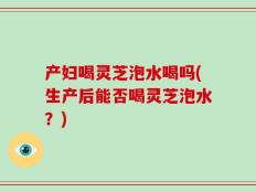 产妇喝灵芝泡水喝吗(生产后能否喝灵芝泡水？)