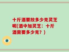 十斤酒要放多少克灵芝呢(酒中加灵芝：十斤酒需要多少克？)