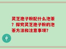 灵芝孢子粉配什么泡茶？探究灵芝孢子粉的泡茶方法和注意事项？