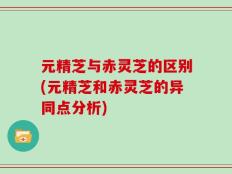 元精芝与赤灵芝的区别(元精芝和赤灵芝的异同点分析)
