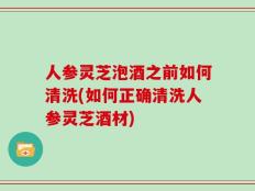 人参灵芝泡酒之前如何清洗(如何正确清洗人参灵芝酒材)
