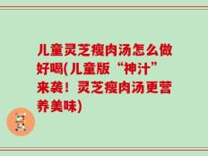 儿童灵芝瘦肉汤怎么做好喝(儿童版“神汁”来袭！灵芝瘦肉汤更营养美味)