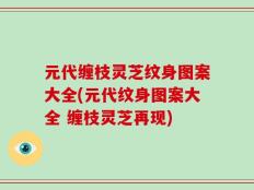 元代缠枝灵芝纹身图案大全(元代纹身图案大全 缠枝灵芝再现)