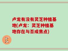 卢龙有没有灵芝种植基地(卢龙：灵芝种植基地存在与否成焦点)