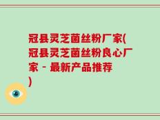 冠县灵芝菌丝粉厂家(冠县灵芝菌丝粉良心厂家 - 最新产品推荐)