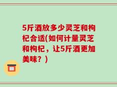 5斤酒放多少灵芝和枸杞合适(如何计量灵芝和枸杞，让5斤酒更加美味？)