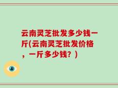 云南灵芝批发多少钱一斤(云南灵芝批发价格，一斤多少钱？)