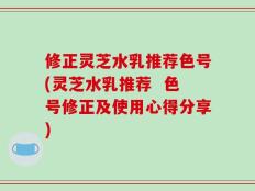 修正灵芝水乳推荐色号(灵芝水乳推荐  色号修正及使用心得分享)