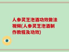 人参灵芝泡酒功效做法视频(人参灵芝泡酒制作教程及功效)