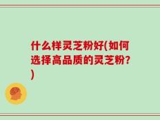 什么样灵芝粉好(如何选择高品质的灵芝粉？)