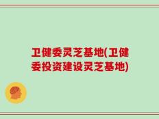 卫健委灵芝基地(卫健委投资建设灵芝基地)
