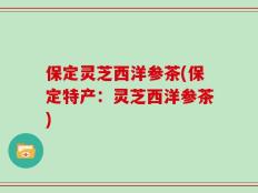 保定灵芝西洋参茶(保定特产：灵芝西洋参茶)