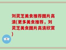 刘灵芝美食推荐图片高清(更多美食推荐，刘灵芝美食图片高清欣赏)