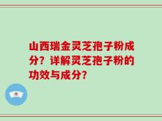 山西瑞金灵芝孢子粉成分？详解灵芝孢子粉的功效与成分？