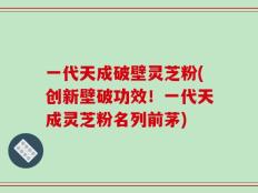 一代天成破壁灵芝粉(创新壁破功效！一代天成灵芝粉名列前茅)