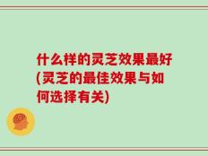 什么样的灵芝效果最好(灵芝的最佳效果与如何选择有关)