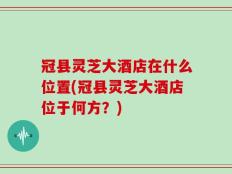 冠县灵芝大酒店在什么位置(冠县灵芝大酒店位于何方？)