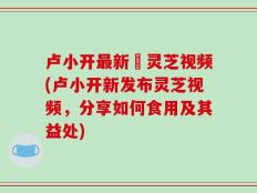 卢小开最新釆灵芝视频(卢小开新发布灵芝视频，分享如何食用及其益处)