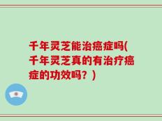 千年灵芝能治癌症吗(千年灵芝真的有治疗癌症的功效吗？)