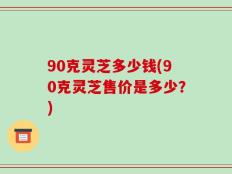 90克灵芝多少钱(90克灵芝售价是多少？)