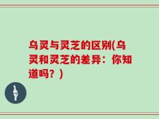 乌灵与灵芝的区别(乌灵和灵芝的差异：你知道吗？)