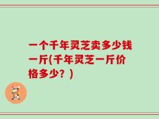 一个千年灵芝卖多少钱一斤(千年灵芝一斤价格多少？)
