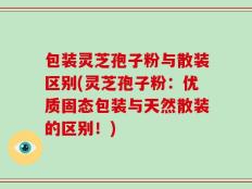 包装灵芝孢子粉与散装区别(灵芝孢子粉：优质固态包装与天然散装的区别！)