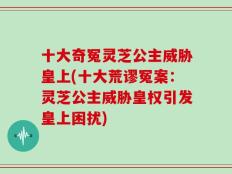 十大奇冤灵芝公主威胁皇上(十大荒谬冤案：灵芝公主威胁皇权引发皇上困扰)