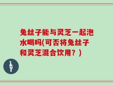 兔丝子能与灵芝一起泡水喝吗(可否将兔丝子和灵芝混合饮用？)