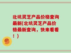 北坑灵芝产品价格查询最新(北坑灵芝产品价格最新查询，快来看看！)