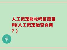 人工灵芝能吃吗百度百科(人工灵芝能否食用？)